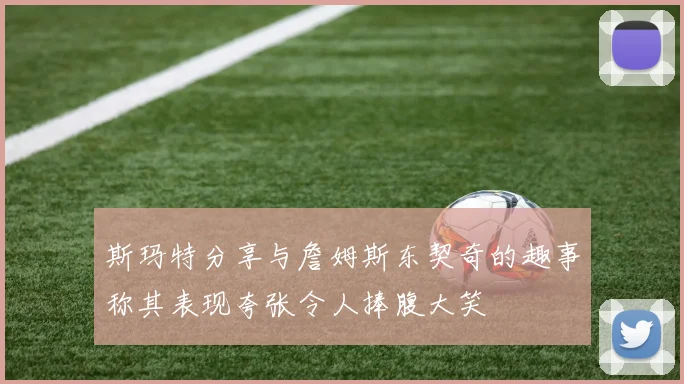 斯玛特分享与詹姆斯东契奇的趣事称其表现夸张令人捧腹大笑
