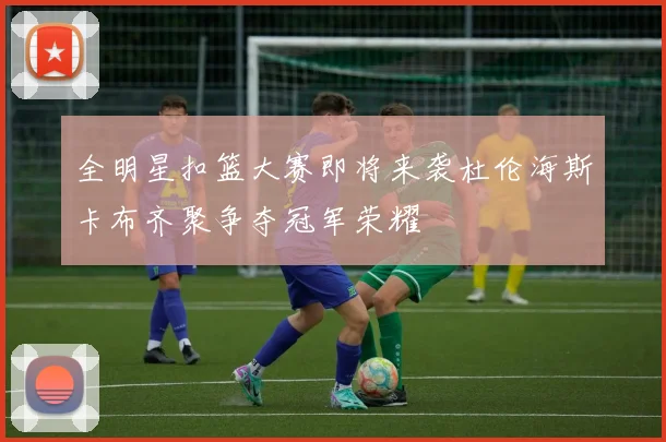 全明星扣篮大赛即将来袭杜伦海斯卡布齐聚争夺冠军荣耀