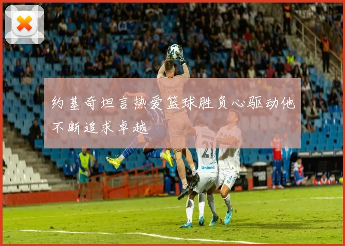 约基奇坦言热爱篮球胜负心驱动他不断追求卓越