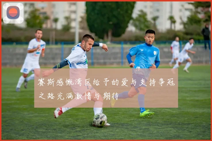 赛斯感慨湾区给予的爱与支持争冠之路充满激情与期待