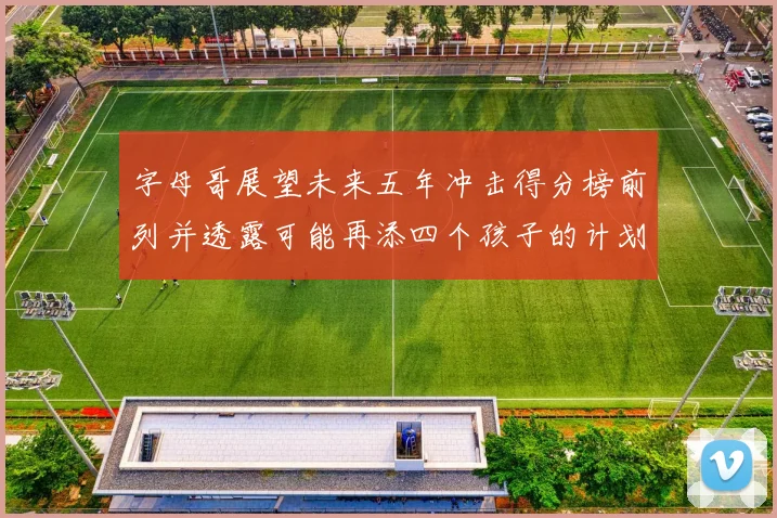字母哥展望未来五年冲击得分榜前列并透露可能再添四个孩子的计划