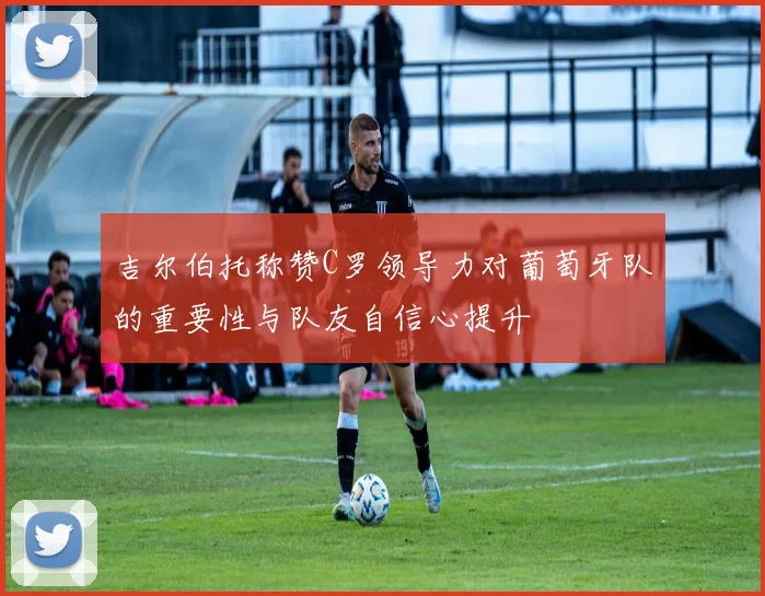 吉尔伯托称赞C罗领导力对葡萄牙队的重要性与队友自信心提升