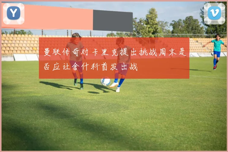 曼联传奇对卡里克提出挑战周末是否应让舍什科首发出战