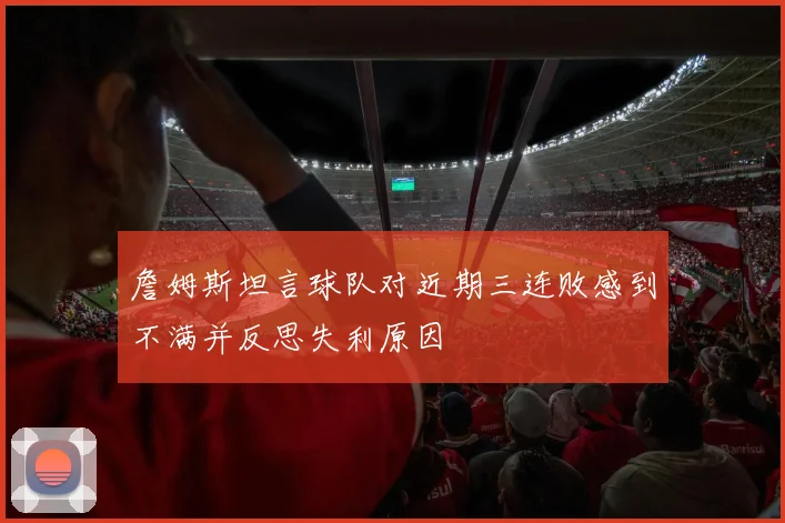 詹姆斯坦言球队对近期三连败感到不满并反思失利原因
