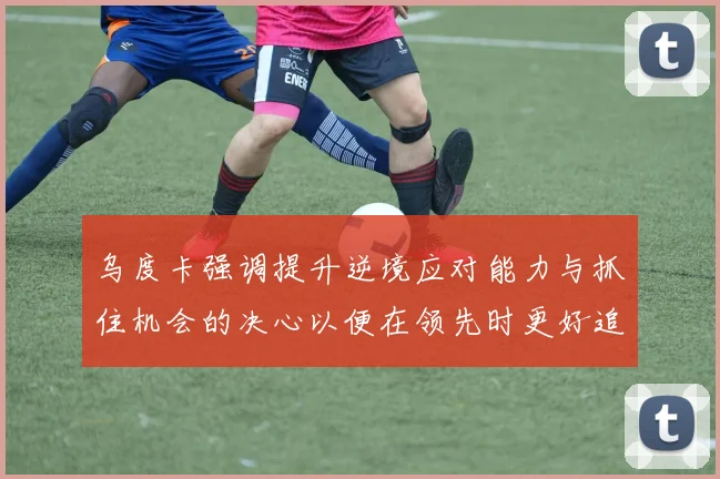 乌度卡强调提升逆境应对能力与抓住机会的决心以便在领先时更好追击对手