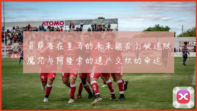 贡萨洛在皇马的未来能否打破连败魔咒与阿隆索的遗产交织的命运