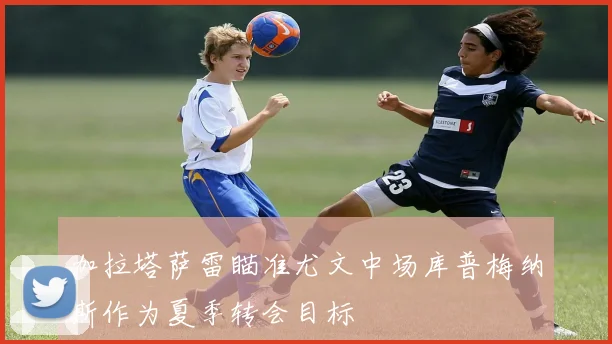 加拉塔萨雷瞄准尤文中场库普梅纳斯作为夏季转会目标