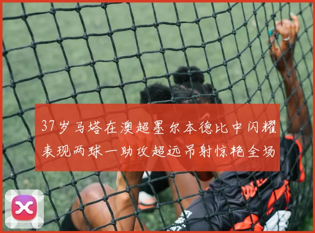 37岁马塔在澳超墨尔本德比中闪耀表现两球一助攻超远吊射惊艳全场