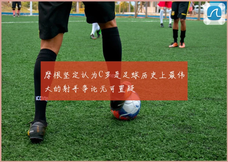 摩根坚定认为C罗是足球历史上最伟大的射手争论无可置疑