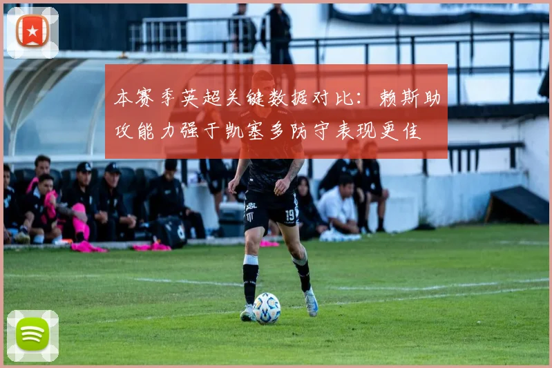 本赛季英超关键数据对比：赖斯助攻能力强于凯塞多防守表现更佳