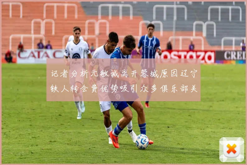 记者分析元敏诚离开蓉城原因辽宁铁人转会费优势吸引众多俱乐部关注