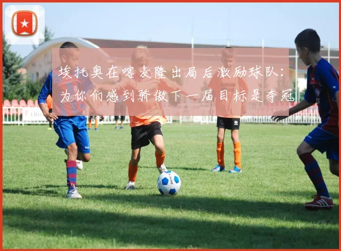 埃托奥在喀麦隆出局后激励球队：为你们感到骄傲下一届目标是夺冠