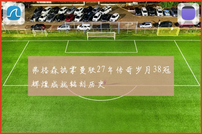 弗格森执掌曼联27年传奇岁月38冠辉煌成就铭刻历史