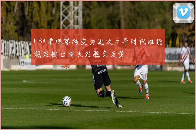 CBA常规赛转变为进攻主导时代谁能稳定输出将决定胜负走势