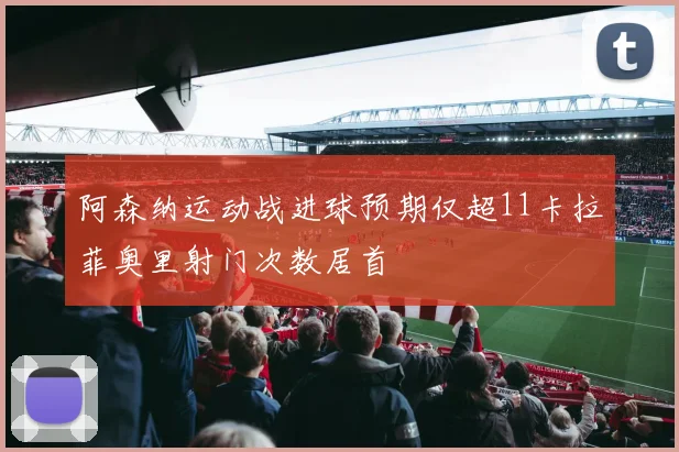 阿森纳运动战进球预期仅超11卡拉菲奥里射门次数居首