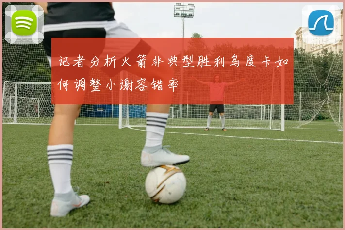 记者分析火箭非典型胜利乌度卡如何调整小谢容错率