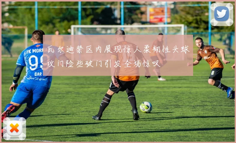 瓦尔迪禁区内展现惊人柔韧性头球攻门险些破门引发全场惊叹