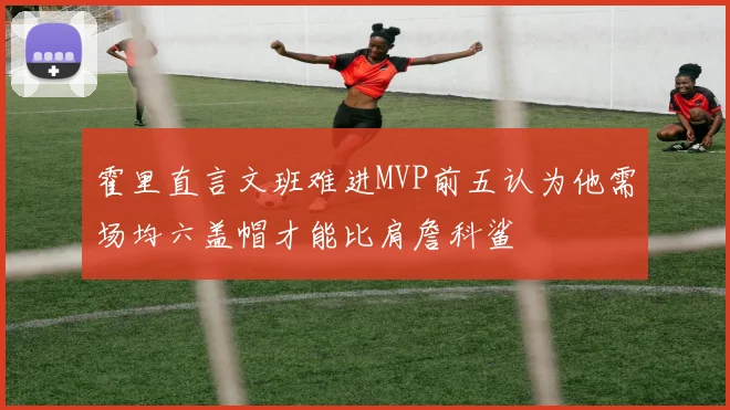 霍里直言文班难进MVP前五认为他需场均六盖帽才能比肩詹科鲨