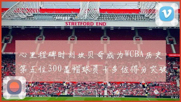 心里程碑时刻坎贝奇成为WCBA历史第五位300盖帽球员卡多佐得分突破1000大关