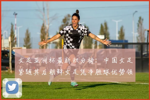 女足亚洲杯最新积分榜：中国女足紧随其后朝鲜女足凭净胜球优势领跑
