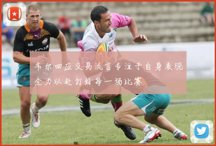韦尔回应交易流言专注于自身表现全力以赴打好每一场比赛