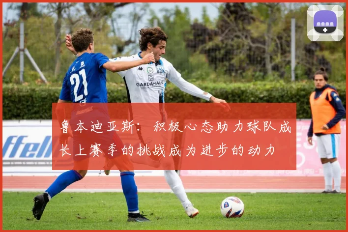 鲁本迪亚斯：积极心态助力球队成长上赛季的挑战成为进步的动力