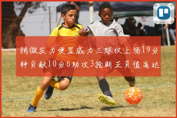 稍微发力便显威力三球仅上场19分钟贡献10分6助攻3抢断正负值高达22